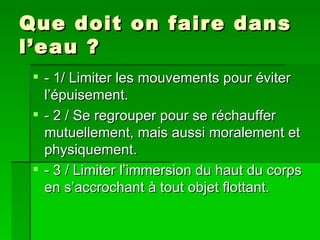Que doit on faire dans l’eau ? - 1/ Limiter les mouvements pour éviter l’épuisement. - 2 / Se regrouper pour se réchauffer mutuellement, mais aussi moralement et physiquement. - 3 / Limiter l’immersion du haut du corps en s’accrochant à tout objet flottant. 
