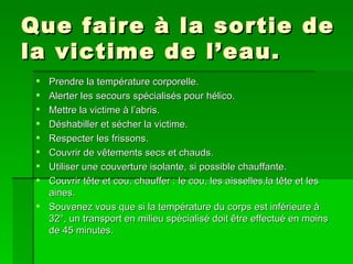 Que faire à la sortie de la victime de l’eau.  Prendre la température corporelle. Alerter les secours spécialisés pour hélico. Mettre la victime à l’abris. Déshabiller et sécher la victime. Respecter les frissons. Couvrir de vêtements secs et chauds. Utiliser une couverture isolante, si possible chauffante. Couvrir tête et cou, chauffer : le cou, les aisselles,la tête et les aines. Souvenez vous que si la température du corps est inférieure à 32°, un transport en milieu spécialisé doit être effectué en moins de 45 minutes.  