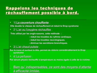 Rappelons les techniques de réchauffement possible à bord. 1 / La couverture chauffante  . Elle double la vitesse de réchauffement et réduit le Drop syndrome 2/  L’air ou l’oxygène réchauffée  . Très utilisé par les anglo-saxons, cette méthode  : - réduit les troubles du rythme cardiaque,  - réduit les troubles neurologiques. - diminue les secrétions bronchiques. 3/ L’air chaud pulsée  . Sur le tronc et surtout la tête, permet de réduire considérablement le Drop syndrome 4/ La perfusion  . Par sérum physio réchauffé à température au moins égale à celle de la victime. Bien qu’ indispensables, ce sont des moyens d’attente à efficacité limitée. 