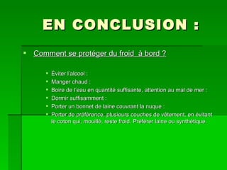 EN CONCLUSION : Comment se protéger du froid  à bord ? Éviter l’alcool : Manger chaud : Boire de l’eau en quantité suffisante, attention au mal de mer : Dormir suffisamment : Porter un bonnet de laine couvrant la nuque : Porter de préférence, plusieurs couches de vêtement, en évitant le coton qui, mouillé, reste froid. Préférer laine ou synthétique. 