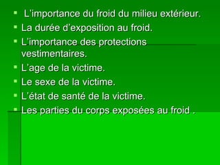 L’importance du froid du milieu extérieur. La durée d’exposition au froid. L’importance des protections vestimentaires. L’age de la victime. Le sexe de la victime. L’état de santé de la victime. Les parties du corps exposées au froid . 