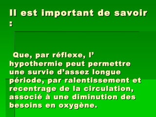 Il est important de savoir :   Que, par réflexe, l’ hypothermie peut permettre une survie d’assez longue période, par ralentissement et recentrage de la circulation, associé à une diminution des besoins en oxygène. 