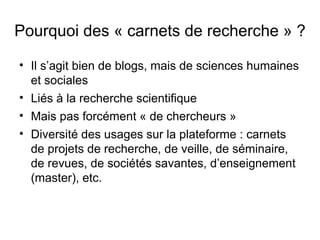 Pourquoi des « carnets de recherche » ?

• Il s’agit bien de blogs, mais de sciences humaines
  et sociales
• Liés à la recherche scientifique
• Mais pas forcément « de chercheurs »
• Diversité des usages sur la plateforme : carnets
  de projets de recherche, de veille, de séminaire,
  de revues, de sociétés savantes, d’enseignement
  (master), etc.
 