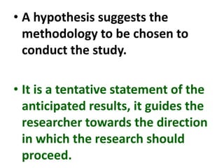 • A hypothesis suggests the
methodology to be chosen to
conduct the study.
• It is a tentative statement of the
anticipated results, it guides the
researcher towards the direction
in which the research should
proceed.
 