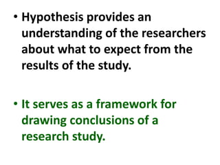 • Hypothesis provides an
understanding of the researchers
about what to expect from the
results of the study.
• It serves as a framework for
drawing conclusions of a
research study.
 