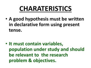 CHARATERISTICS
• A good hypothesis must be written
in declarative form using present
tense.
• It must contain variables,
population under study and should
be relevant to the research
problem & objectives.
 