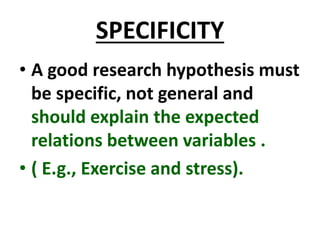 SPECIFICITY
• A good research hypothesis must
be specific, not general and
should explain the expected
relations between variables .
• ( E.g., Exercise and stress).
 