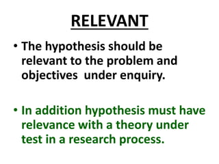 RELEVANT
• The hypothesis should be
relevant to the problem and
objectives under enquiry.
• In addition hypothesis must have
relevance with a theory under
test in a research process.
 