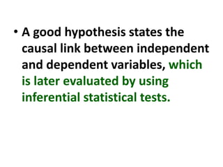 • A good hypothesis states the
causal link between independent
and dependent variables, which
is later evaluated by using
inferential statistical tests.
 