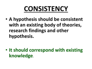 CONSISTENCY
• A hypothesis should be consistent
with an existing body of theories,
research findings and other
hypothesis.
• It should correspond with existing
knowledge.
 