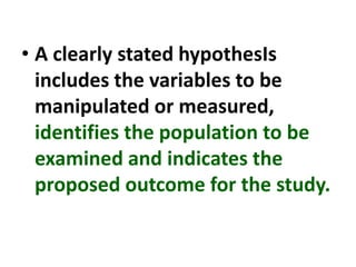 • A clearly stated hypothesIs
includes the variables to be
manipulated or measured,
identifies the population to be
examined and indicates the
proposed outcome for the study.
 
