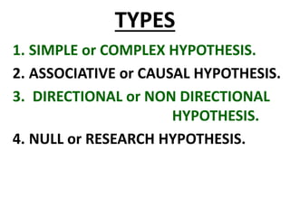 TYPES
1. SIMPLE or COMPLEX HYPOTHESIS.
2. ASSOCIATIVE or CAUSAL HYPOTHESIS.
3. DIRECTIONAL or NON DIRECTIONAL
HYPOTHESIS.
4. NULL or RESEARCH HYPOTHESIS.
 