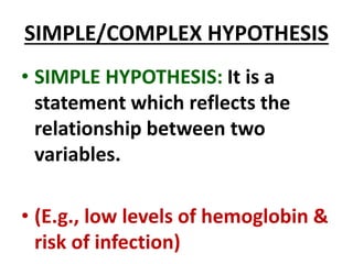 SIMPLE/COMPLEX HYPOTHESIS
• SIMPLE HYPOTHESIS: It is a
statement which reflects the
relationship between two
variables.
• (E.g., low levels of hemoglobin &
risk of infection)
 