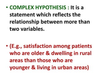 • COMPLEX HYPOTHESIS : It is a
statement which reflects the
relationship between more than
two variables.
• (E.g., satisfaction among patients
who are older & dwelling in rural
areas than those who are
younger & living in urban areas)
 