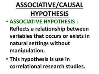 ASSOCIATIVE/CAUSAL
HYPOTHESIS
• ASSOCIATIVE HYPOTHESIS :
Reflects a relationship between
variables that occurs or exists in
natural settings without
manipulation.
• This hypothesis is use in
correlational research studies.
 