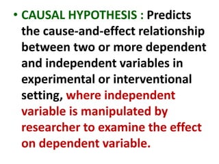 • CAUSAL HYPOTHESIS : Predicts
the cause-and-effect relationship
between two or more dependent
and independent variables in
experimental or interventional
setting, where independent
variable is manipulated by
researcher to examine the effect
on dependent variable.
 