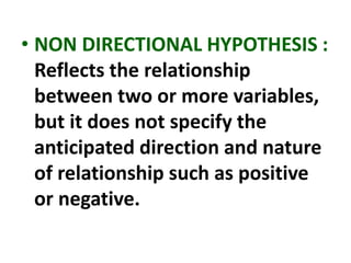 • NON DIRECTIONAL HYPOTHESIS :
Reflects the relationship
between two or more variables,
but it does not specify the
anticipated direction and nature
of relationship such as positive
or negative.
 