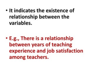 • It indicates the existence of
relationship between the
variables.
• E.g., There is a relationship
between years of teaching
experience and job satisfaction
among teachers.
 