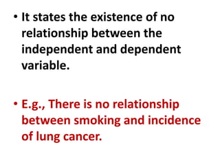 • It states the existence of no
relationship between the
independent and dependent
variable.
• E.g., There is no relationship
between smoking and incidence
of lung cancer.
 