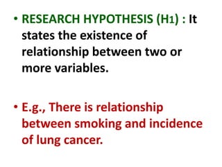 • RESEARCH HYPOTHESIS (H1) : It
states the existence of
relationship between two or
more variables.
• E.g., There is relationship
between smoking and incidence
of lung cancer.
 