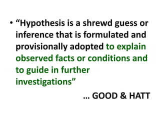 • “Hypothesis is a shrewd guess or
inference that is formulated and
provisionally adopted to explain
observed facts or conditions and
to guide in further
investigations”
… GOOD & HATT
 