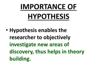 IMPORTANCE OF
HYPOTHESIS
• Hypothesis enables the
researcher to objectively
investigate new areas of
discovery, thus helps in theory
building.
 