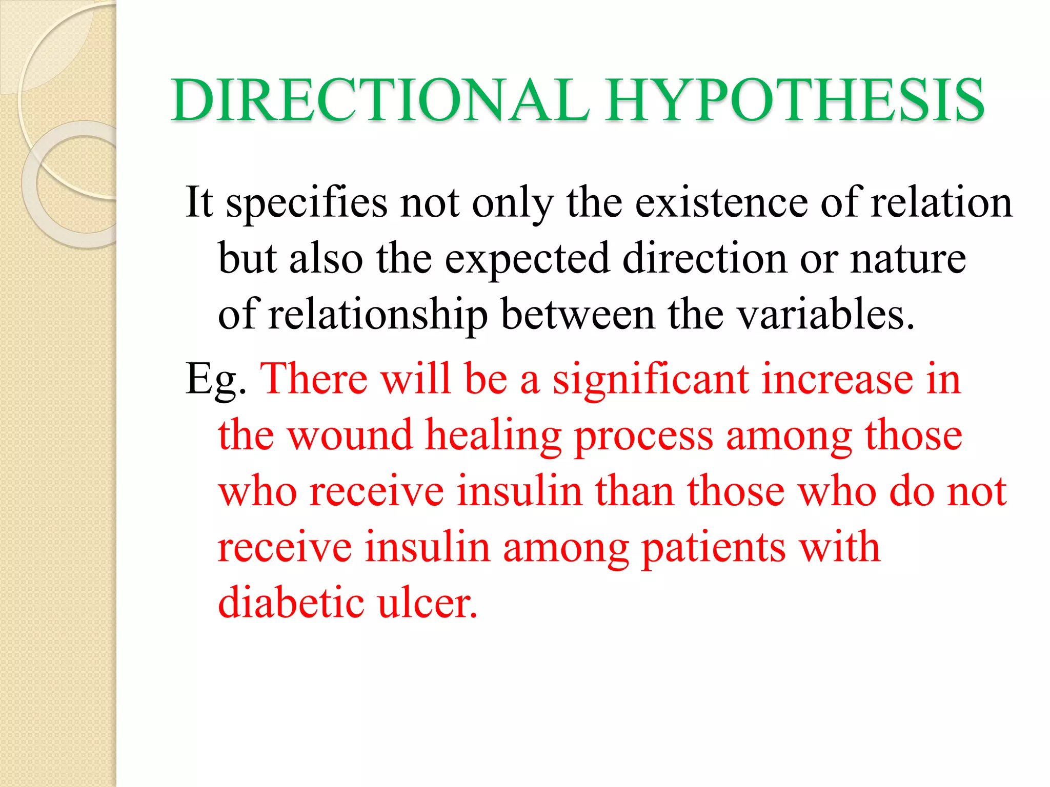 DIRECTIONAL HYPOTHESIS
It specifies not only the existence of relation
but also the expected direction or nature
of relationship between the variables.
Eg. There will be a significant increase in
the wound healing process among those
who receive insulin than those who do not
receive insulin among patients with
diabetic ulcer.
 