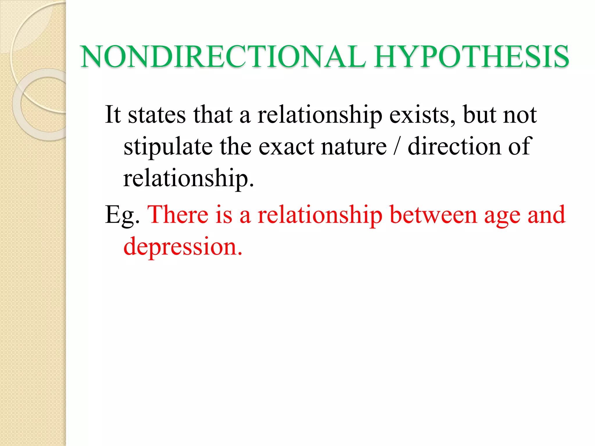 NONDIRECTIONAL HYPOTHESIS
It states that a relationship exists, but not
stipulate the exact nature / direction of
relationship.
Eg. There is a relationship between age and
depression.
 