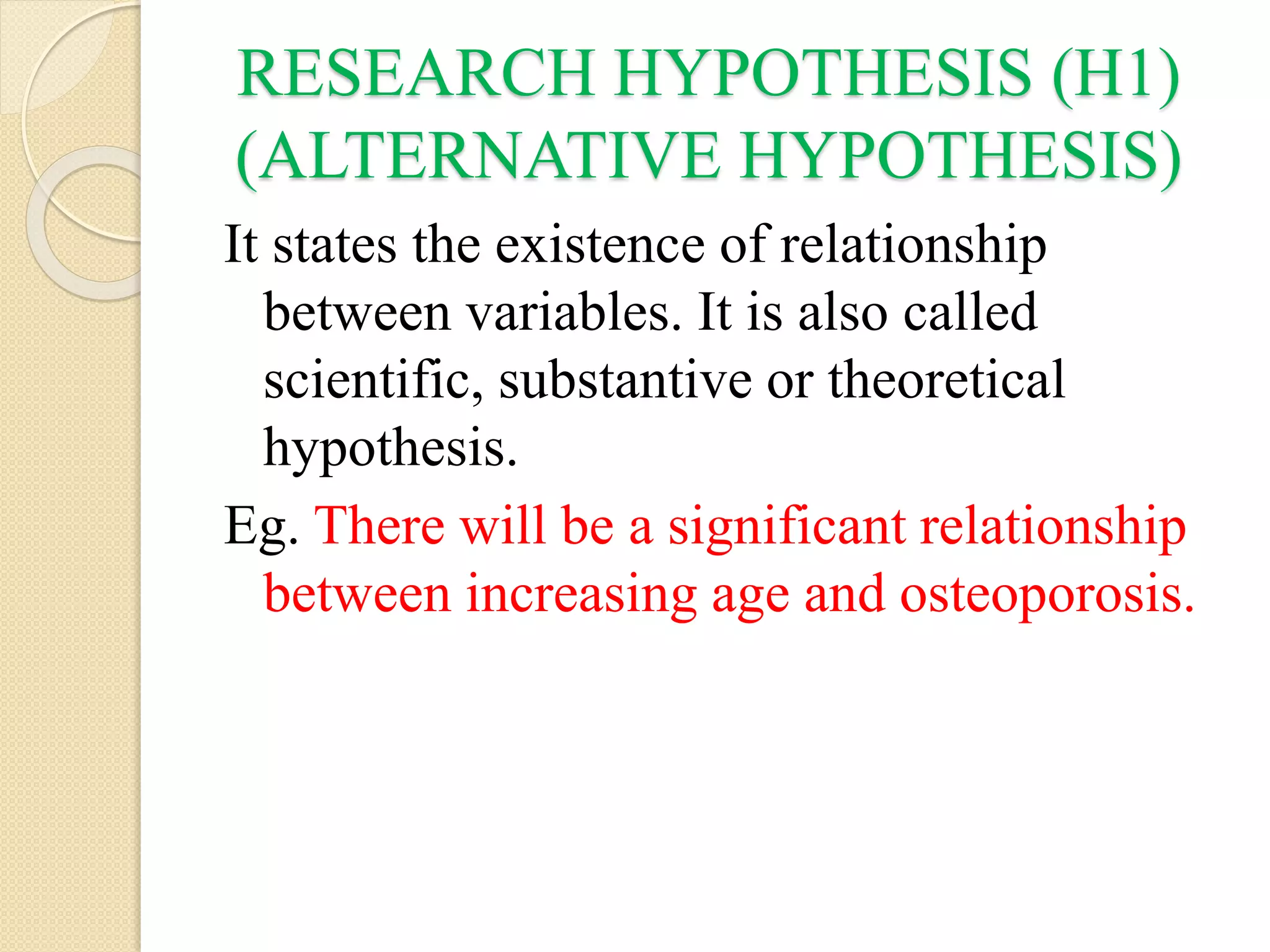 RESEARCH HYPOTHESIS (H1)
(ALTERNATIVE HYPOTHESIS)
It states the existence of relationship
between variables. It is also called
scientific, substantive or theoretical
hypothesis.
Eg. There will be a significant relationship
between increasing age and osteoporosis.
 