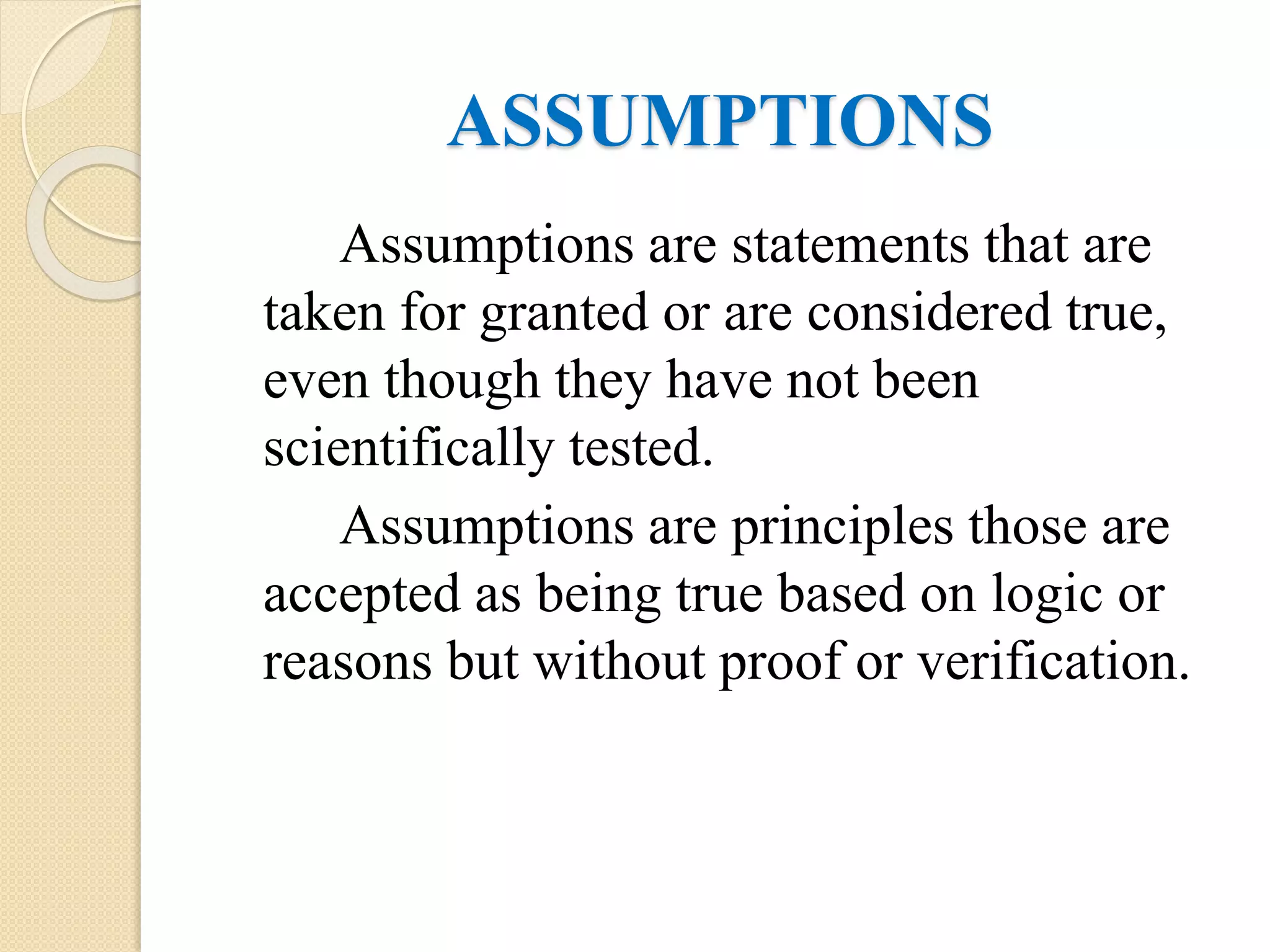 ASSUMPTIONS
Assumptions are statements that are
taken for granted or are considered true,
even though they have not been
scientifically tested.
Assumptions are principles those are
accepted as being true based on logic or
reasons but without proof or verification.
 