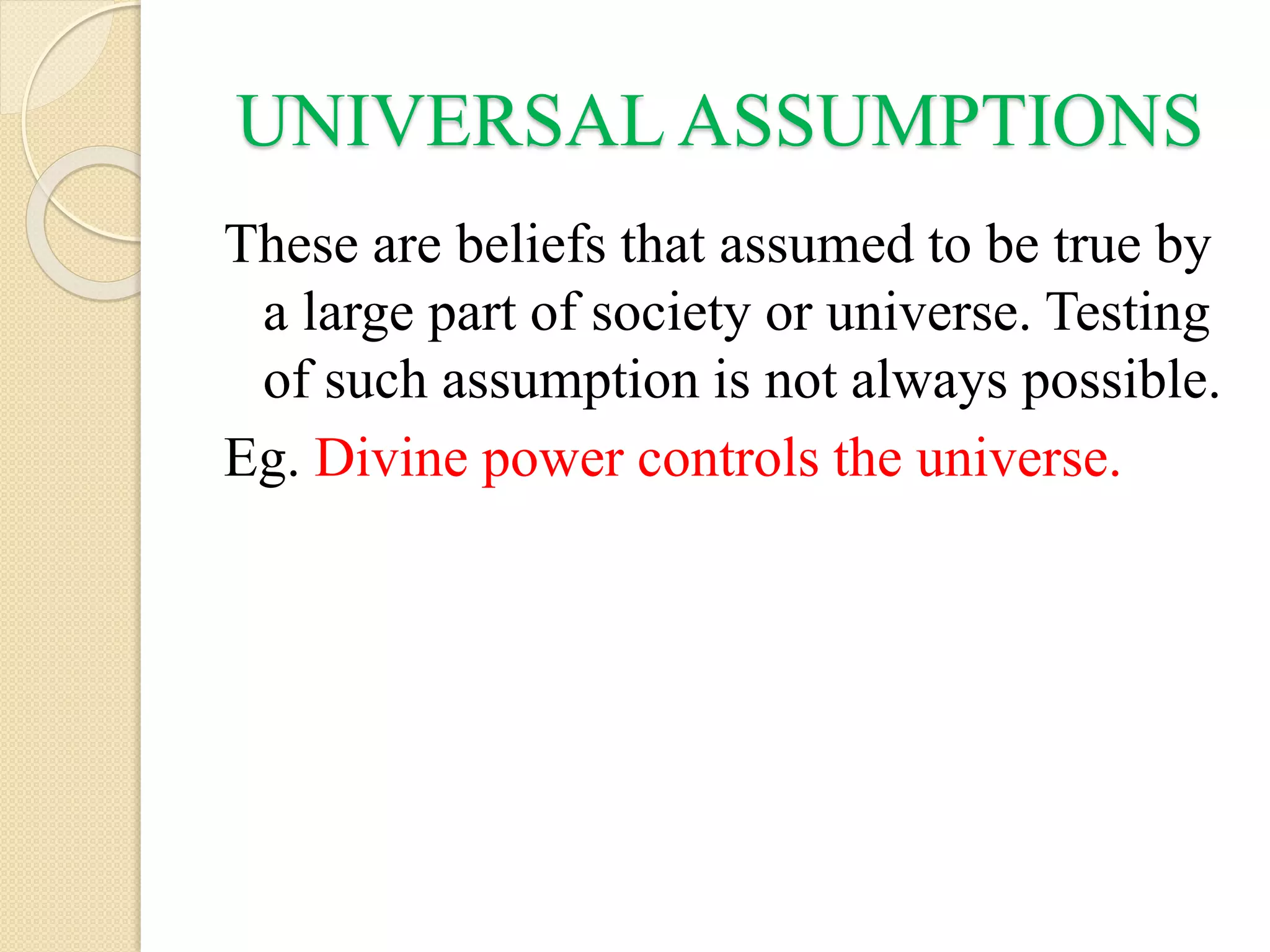 UNIVERSAL ASSUMPTIONS
These are beliefs that assumed to be true by
a large part of society or universe. Testing
of such assumption is not always possible.
Eg. Divine power controls the universe.
 