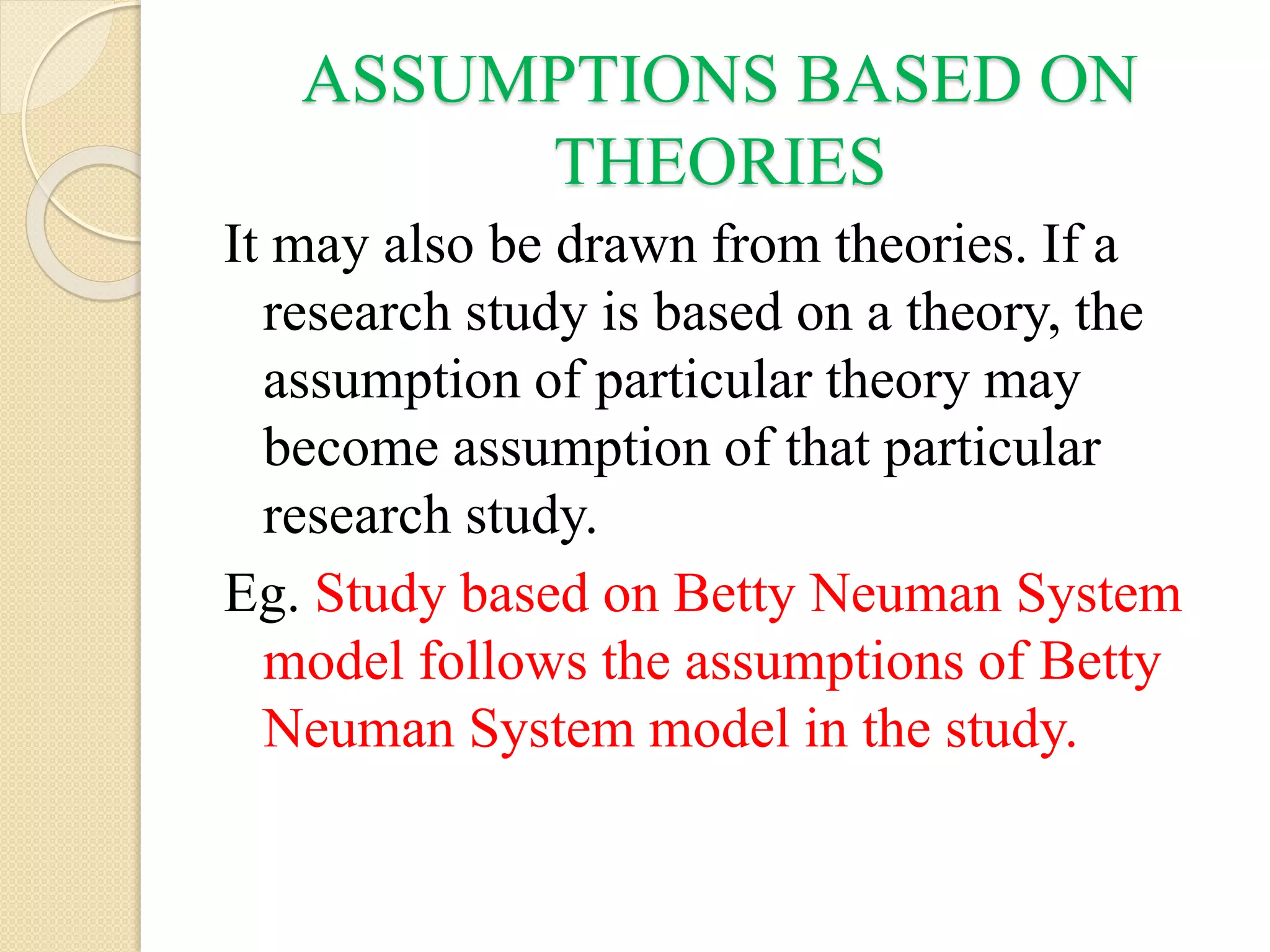 ASSUMPTIONS BASED ON
THEORIES
It may also be drawn from theories. If a
research study is based on a theory, the
assumption of particular theory may
become assumption of that particular
research study.
Eg. Study based on Betty Neuman System
model follows the assumptions of Betty
Neuman System model in the study.
 