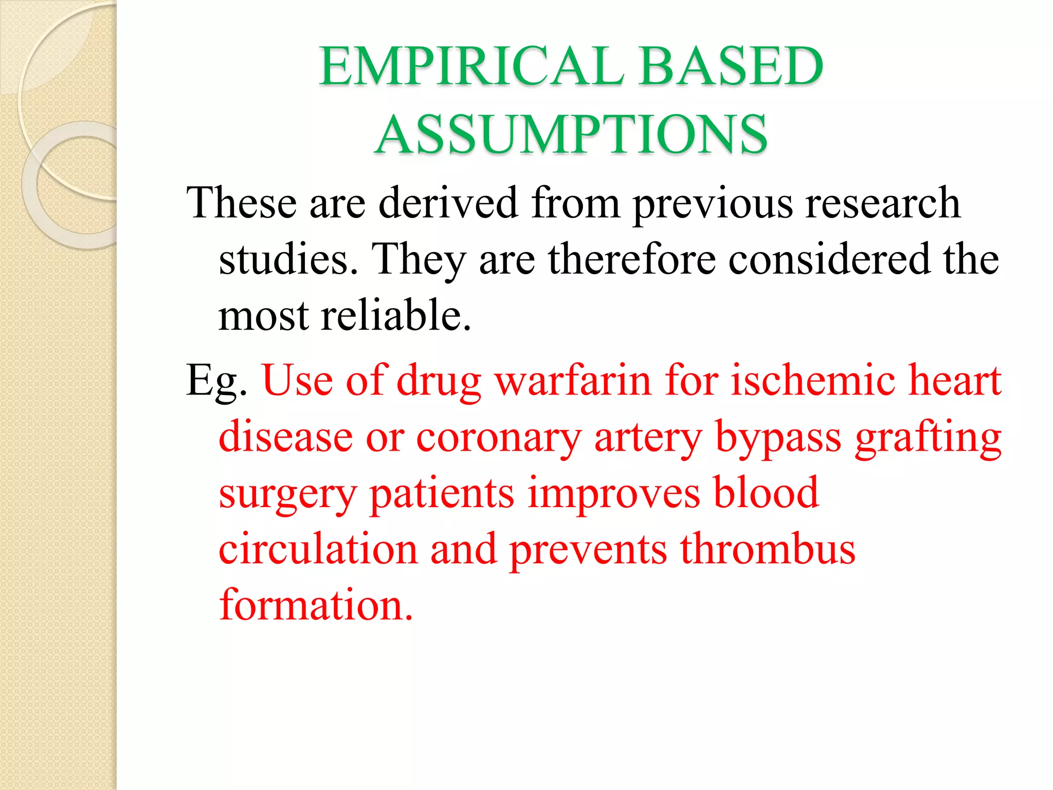 EMPIRICAL BASED
ASSUMPTIONS
These are derived from previous research
studies. They are therefore considered the
most reliable.
Eg. Use of drug warfarin for ischemic heart
disease or coronary artery bypass grafting
surgery patients improves blood
circulation and prevents thrombus
formation.
 