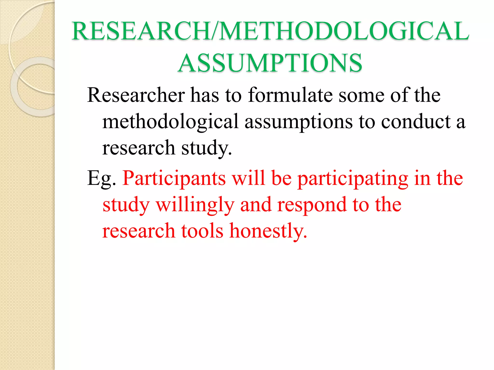 RESEARCH/METHODOLOGICAL
ASSUMPTIONS
Researcher has to formulate some of the
methodological assumptions to conduct a
research study.
Eg. Participants will be participating in the
study willingly and respond to the
research tools honestly.
 