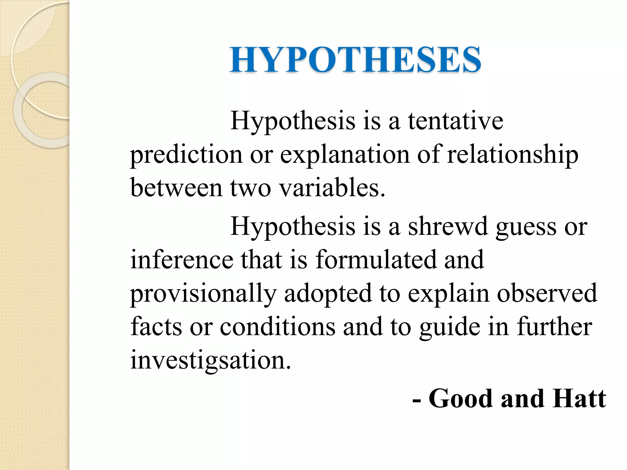 HYPOTHESES
Hypothesis is a tentative
prediction or explanation of relationship
between two variables.
Hypothesis is a shrewd guess or
inference that is formulated and
provisionally adopted to explain observed
facts or conditions and to guide in further
investigsation.
- Good and Hatt
 