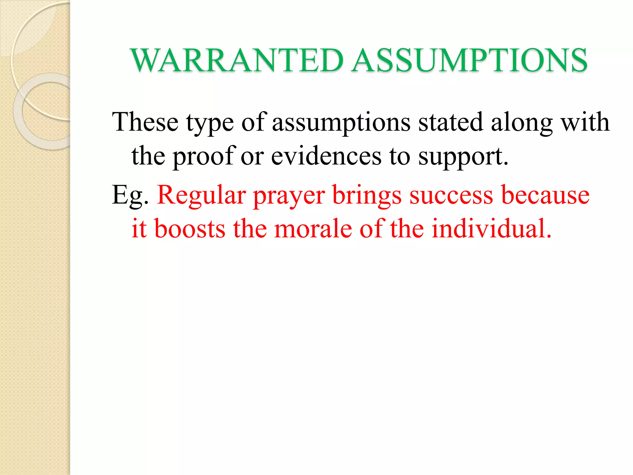 WARRANTED ASSUMPTIONS
These type of assumptions stated along with
the proof or evidences to support.
Eg. Regular prayer brings success because
it boosts the morale of the individual.
 