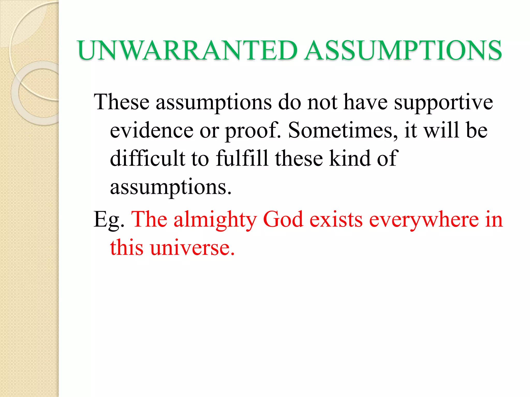 UNWARRANTED ASSUMPTIONS
These assumptions do not have supportive
evidence or proof. Sometimes, it will be
difficult to fulfill these kind of
assumptions.
Eg. The almighty God exists everywhere in
this universe.
 