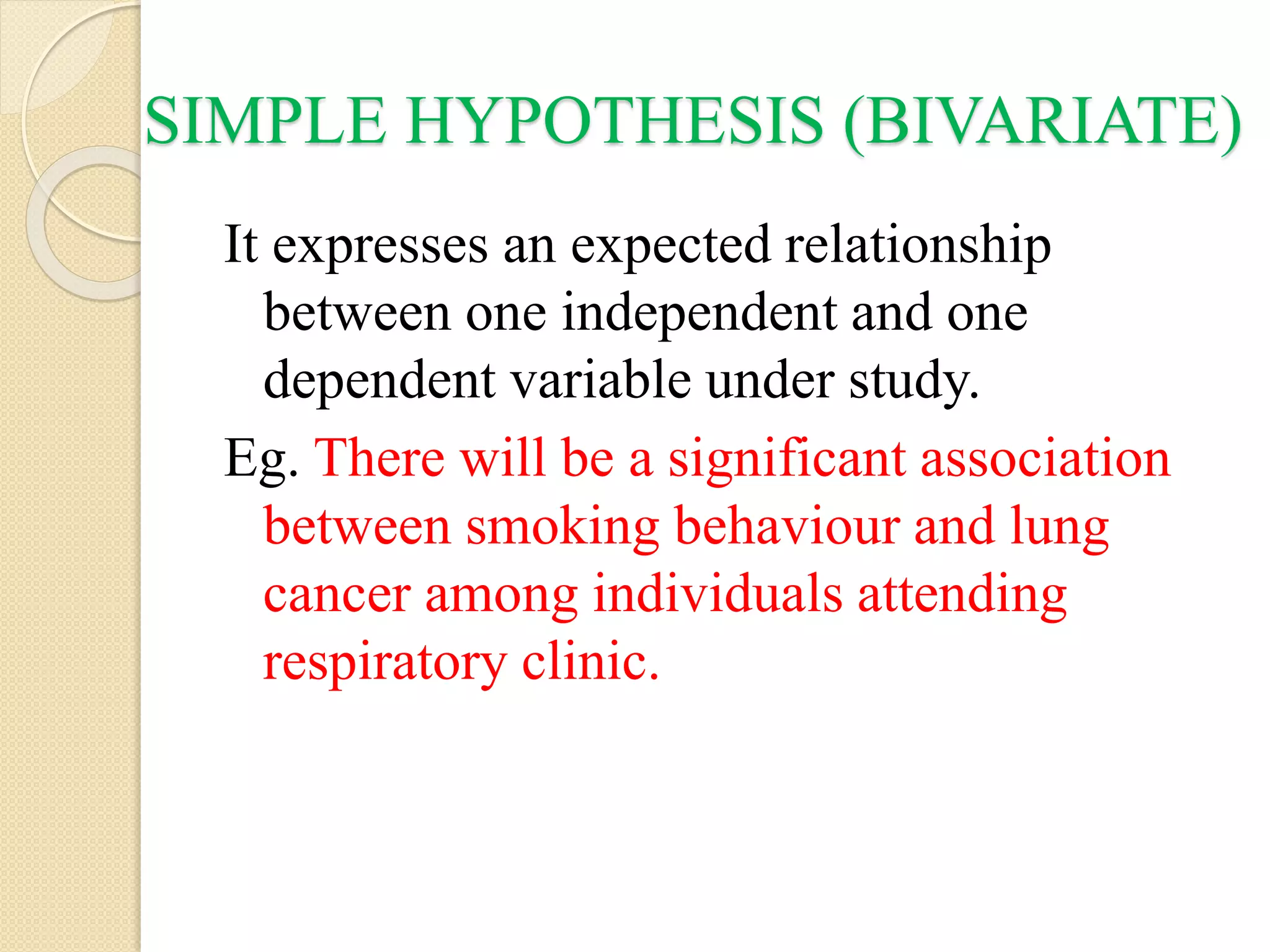 SIMPLE HYPOTHESIS (BIVARIATE)
It expresses an expected relationship
between one independent and one
dependent variable under study.
Eg. There will be a significant association
between smoking behaviour and lung
cancer among individuals attending
respiratory clinic.
 