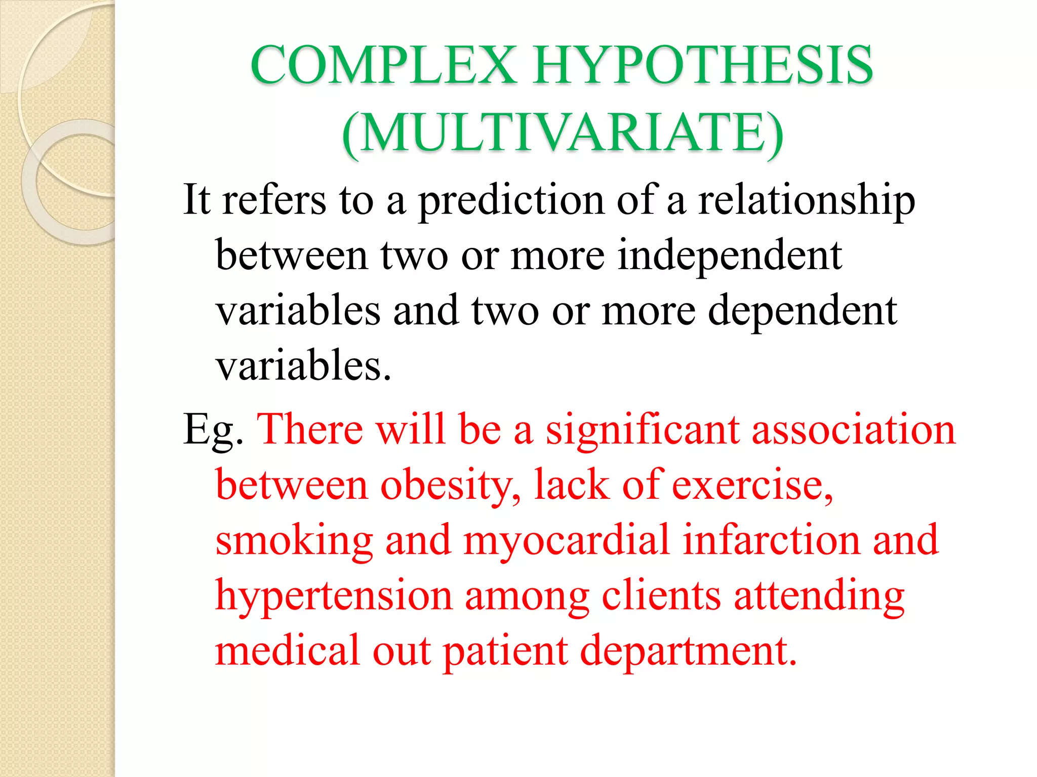 COMPLEX HYPOTHESIS
(MULTIVARIATE)
It refers to a prediction of a relationship
between two or more independent
variables and two or more dependent
variables.
Eg. There will be a significant association
between obesity, lack of exercise,
smoking and myocardial infarction and
hypertension among clients attending
medical out patient department.
 