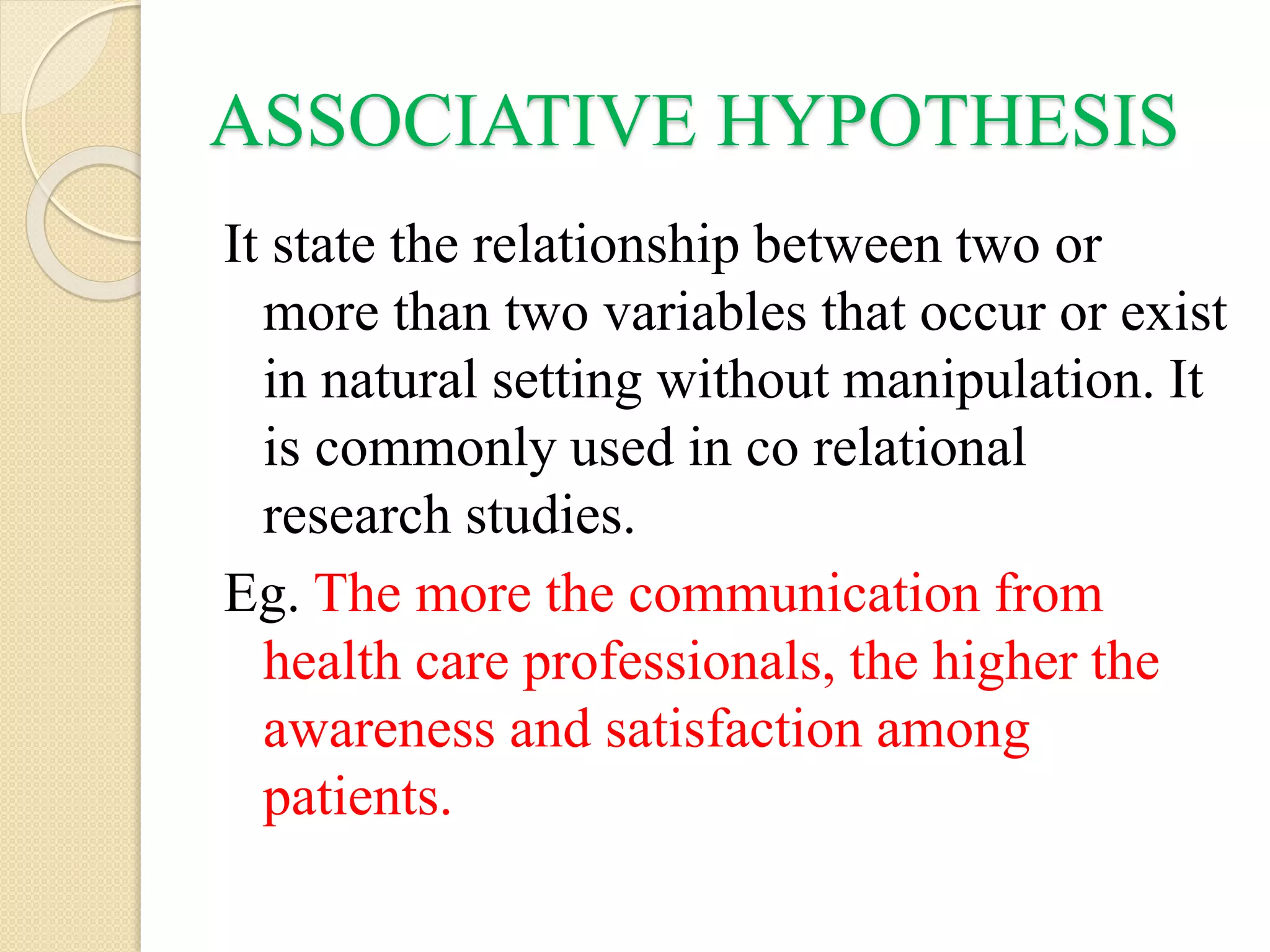 ASSOCIATIVE HYPOTHESIS
It state the relationship between two or
more than two variables that occur or exist
in natural setting without manipulation. It
is commonly used in co relational
research studies.
Eg. The more the communication from
health care professionals, the higher the
awareness and satisfaction among
patients.
 
