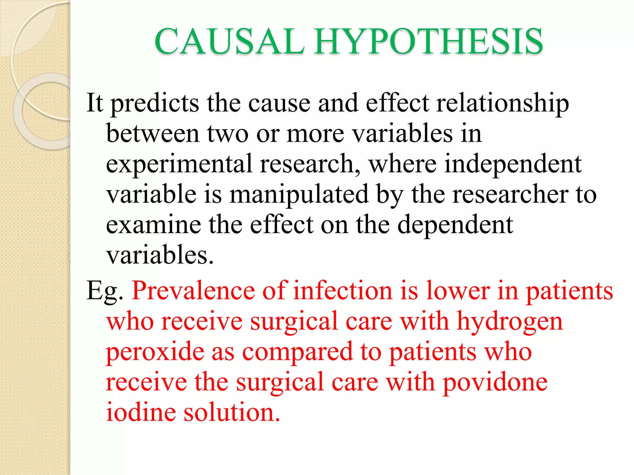 CAUSAL HYPOTHESIS
It predicts the cause and effect relationship
between two or more variables in
experimental research, where independent
variable is manipulated by the researcher to
examine the effect on the dependent
variables.
Eg. Prevalence of infection is lower in patients
who receive surgical care with hydrogen
peroxide as compared to patients who
receive the surgical care with povidone
iodine solution.
 