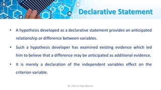 Declarative Statement
• A hypothesis developed as a declarative statement provides an anticipated
relationship or difference between variables.
• Such a hypothesis developer has examined existing evidence which led
him to believe that a difference may be anticipated as additional evidence.
• It is merely a declaration of the independent variables effect on the
criterion variable.
Dr. Irfan ul Haq Akhoon
 