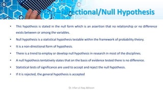 Non –Directional/Null Hypothesis
• This hypothesis is stated in the null form which is an assertion that no relationship or no difference
exists between or among the variables.
• Null hypothesis is a statistical hypothesis testable within the framework of probability theory.
• It is a non-directional form of hypothesis.
• There is a trend to employ or develop null hypothesis in research in most of the disciplines.
• A null hypothesis tentatively states that on the basis of evidence tested there is no difference.
• Statistical tests of significance are used to accept and reject the null hypothesis.
• If it is rejected, the general hypothesis is accepted
Dr. Irfan ul Haq Akhoon
 