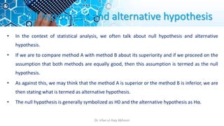 Null hypothesis and alternative hypothesis
• In the context of statistical analysis, we often talk about null hypothesis and alternative
hypothesis.
• If we are to compare method A with method B about its superiority and if we proceed on the
assumption that both methods are equally good, then this assumption is termed as the null
hypothesis.
• As against this, we may think that the method A is superior or the method B is inferior, we are
then stating what is termed as alternative hypothesis.
• The null hypothesis is generally symbolized as H0 and the alternative hypothesis as Hα.
Dr. Irfan ul Haq Akhoon
 