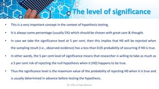 The level of significance
• This is a very important concept in the context of hypothesis testing.
• It is always some percentage (usually 5%) which should be chosen with great care & thought.
• In case we take the significance level at 5 per cent, then this implies that H0 will be rejected when
the sampling result (i.e., observed evidence) has a less than 0.05 probability of occurring if H0 is true.
• In other words, the 5 per cent level of significance means that researcher is willing to take as much as
a 5 per cent risk of rejecting the null hypothesis when it (H0) happens to be true.
• Thus the significance level is the maximum value of the probability of rejecting H0 when it is true and
is usually determined in advance before testing the hypothesis.
Dr. Irfan ul Haq Akhoon
 