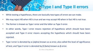 Type I and Type II errors
• While testing a hypotheses, there are basically two types of errors we can make.
• We may reject H0 when H0 is true and we may accept H0 when in fact H0 is not true.
• The former is known as Type I error and the latter as Type II error.
• In other words, Type I error means rejection of hypothesis which should have been
accepted and Type II error means accepting the hypothesis which should have been
rejected.
• Type I error is denoted by α (alpha) known as α error, also called the level of significance
of test; and Type II error is denoted by β (beta) known as β error.
Dr. Irfan ul Haq Akhoon
 