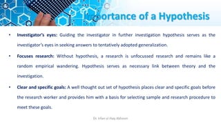 Importance of a Hypothesis
• Investigator’s eyes: Guiding the investigator in further investigation hypothesis serves as the
investigator’s eyes in seeking answers to tentatively adopted generalization.
• Focuses research: Without hypothesis, a research is unfocussed research and remains like a
random empirical wandering. Hypothesis serves as necessary link between theory and the
investigation.
• Clear and specific goals: A well thought out set of hypothesis places clear and specific goals before
the research worker and provides him with a basis for selecting sample and research procedure to
meet these goals.
Dr. Irfan ul Haq Akhoon
 