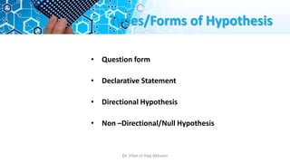 Types/Forms of Hypothesis
• Question form
• Declarative Statement
• Directional Hypothesis
• Non –Directional/Null Hypothesis
Dr. Irfan ul Haq Akhoon
 