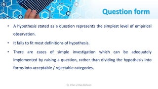 Question form
• A hypothesis stated as a question represents the simplest level of empirical
observation.
• It fails to fit most definitions of hypothesis.
• There are cases of simple investigation which can be adequately
implemented by raising a question, rather than dividing the hypothesis into
forms into acceptable / rejectable categories.
Dr. Irfan ul Haq Akhoon
 