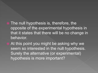  The null hypothesis is, therefore, the
opposite of the experimental hypothesis in
that it states that there will be no change in
behavior.
 At this point you might be asking why we
seem so interested in the null hypothesis.
Surely the alternative (or experimental)
hypothesis is more important?
 